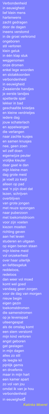 Verbondenheid in eeuwigheid lief klein mens hartenwens zacht gedragen door de dagen ineens verstomd in de groei verkromd ongeboren stil verloren klein geluk in n klap stuk weggenomen onze dromen enkel lege woorden en slotakkoorden verbondenheid in eeuwigheid Zwaaiende handjes je eerste tandjes spetterde spat lekker in bad geschaafde knietjes en kleine verdrietjes iedere dag jouw schaterlach en appelwangen die verlangen naar zachte kusjes en samen knusjes nee, geen zoen wil zelf doen eigenwijze peuter vrolijke kleuter daar gaat ie dan mijn kleine man dag grote meid je voelt zo kwijt alleen op pad wat n pijn doet dat lezen, schrijven overblijven van grote jongen met reuze sprongen naar puberzoon met toekomstdroom voor zijn voeten kiezen moeten richting geven aan het leven studeren en uitgaan op eigen benen staan mijn kleine meid vol onzekerheid over haar uiterlijk en liefdesgeluk reddeloos, redeloos dan weer vol moed komt wel goed vandaag geen zorgen voor de dag van morgen nieuw begin eigen gezin toekomstdromen die samenstromen op je levenspad uiteengespat als de omslag komt een stem verstomt mijn kind verloren angst geboren gat geslagen in mijn dagen alles zo stil de leegte kil pijnlijk gemis en droefenis maar in mijn hart een kamer apart zo vol van jou omdat ik van je hou verbondenheid in eeuwigheid Katinka Moerel